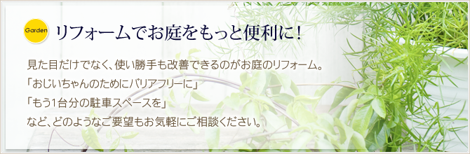 リフォームでお庭をもっと便利に！  見た目だけでなく、使い勝手も改善できるのがお庭のリフォーム。 「おじいちゃんのためにバリアフリーに」 「もう1台分の駐車スペースを」 など、どのようなご要望もお気軽にご相談ください。
